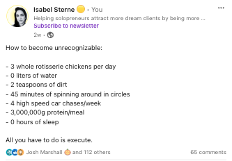 LinkedIn post from Isabel Sterne that says, "How to become unrecognizable: - 3 whole rotisserie chickens per day - 0 liters of water - 2 teaspoons of dirt - 45 minutes of spinning around in circles - 4 high speed car chases/week - 3,000,000g protein/meal - 0 hours of sleep All you have to do is execute."